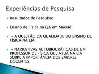    Resultados de Pesquisa:

   Ensino de Física na EJA em Maceió:

    - A QUESTÃO DA QUALIDADE DO ENSINO DE
    FÍSICA NA EJA;

    - NARRATIVAS AUTOBIOGRÁFICAS DE UM
    PROFESSOR DE FÍSICA QUE ATUA NA EJA
    SOBRE A IMPORTÂNCIA DOS SABERES
    DOCENTES
 