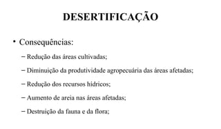 DESERTIFICAÇÃO
• Consequências:
– Redução das áreas cultivadas;
– Diminuição da produtividade agropecuária das áreas afetadas;
– Redução dos recursos hídricos;
– Aumento de areia nas áreas afetadas;
– Destruição da fauna e da flora;
 