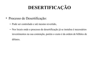 DESERTIFICAÇÃO
• Processo de Desertificação:
– Pode ser controlado e até mesmo revertido,
– Nos locais onde o processo de desertificação já se instalou é necessários
investimentos na sua contenção, porém o custo é da ordem de bilhões de
dólares.
 