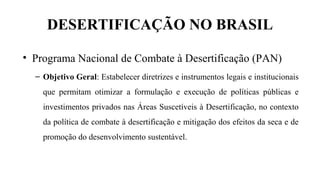 DESERTIFICAÇÃO NO BRASIL
• Programa Nacional de Combate à Desertificação (PAN)
– Objetivo Geral: Estabelecer diretrizes e instrumentos legais e institucionais
que permitam otimizar a formulação e execução de políticas públicas e
investimentos privados nas Áreas Suscetíveis à Desertificação, no contexto
da política de combate à desertificação e mitigação dos efeitos da seca e de
promoção do desenvolvimento sustentável.
 