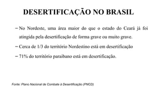 DESERTIFICAÇÃO NO BRASIL
– No Nordeste, uma área maior do que o estado do Ceará já foi
atingida pela desertificação de forma grave ou muito grave.
– Cerca de 1/3 do território Nordestino está em desertificação
– 71% do território paraibano está em desertificação.
Fonte: Plano Nacional de Combate à Desertificação (PNCD)
 