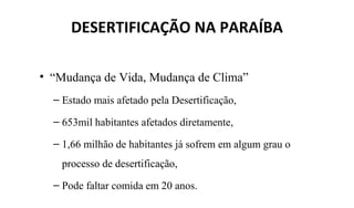DESERTIFICAÇÃO NA PARAÍBA
• “Mudança de Vida, Mudança de Clima”
– Estado mais afetado pela Desertificação,
– 653mil habitantes afetados diretamente,
– 1,66 milhão de habitantes já sofrem em algum grau o
processo de desertificação,
– Pode faltar comida em 20 anos.
 