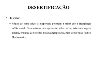DESERTIFICAÇÃO
• Deserto:
– Região de clima árido; a evaporação potencial é maior que a precipitação
média anual. Caracteriza-se por apresentar solos secos; cobertura vegetal
esparsa, presença de xerófilas e plantas temporárias, bem como baixo indice
Pluviométrico.
 