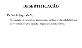 DESERTIFICAÇÃO
• Definição (Agenda 21):
– “Degradação em terras áridas que implica na perda da produtividade biológica
ou econômica em terras agrícolas, de pastagens e matas nativas.”   
 