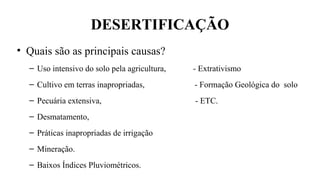 DESERTIFICAÇÃO
• Quais são as principais causas?
– Uso intensivo do solo pela agricultura, - Extrativismo
– Cultivo em terras inapropriadas, - Formação Geológica do solo
– Pecuária extensiva, - ETC.
– Desmatamento,
– Práticas inapropriadas de irrigação
– Mineração.
– Baixos Índices Pluviométricos.
 