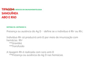 CONCEITOS BÁSICOS EM IMUNOHEMATOLOGIA
TIPAGEM
SANGUÍNEA
ABO E RhD
SISTEMA Rh: ANTÍGENO D:
Presença ou ausência do Ag D define se o indivíduo é Rh+ ou Rh-;
Indivíduo Rh- só produzirá anti-D por meio de imunização com
hemácias Rh+
**Gravidez
**Transfusão
A tipagem Rh é realizada com soro anti-D
**Presença ou ausência do Ag D nas hemácias
 