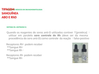 CONCEITOS BÁSICOS EM IMUNOHEMATOLOGIA
TIPAGEM
SANGUÍNEA
ABO E RhD
SISTEMA Rh: ANTÍGENO D:
Quando os reagentes de soros anti-D utilizados contiver ↑[protéica] 
utilizar em paralelo soro controle de Rh (deve ser da mesma
procedência do soro anti-D) como controle- da reação falso-positivo
Receptores Rh+ podem receber
**Sangue Rh+
**Sangue Rh –
Receptores Rh- podem receber
**Sangue Rh-
 