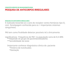 CONCEITOS BÁSICOS EM IMUNOHEMATOLOGIA
PESQUISA DE ANTICORPOS IRREGULARES
PESQUISA DE ANTICORPOS IRREGULARES:
É realizada testando-se o soro do receptor contra hemácias tipo O,
com fenotipagem conhecida para os + importantes sistemas
sanguíneos;
PAI tem como finalidade detectar possíveis Ac’s clinicamente
significativos; Frequência de PAI+ na população varia de 0,3-38%
**Depende do grupo de pacientes/doadores
**Sensibilidade do teste
Importante conhecer diagnóstico clínico do paciente
*História de transfusões
*Gestação
 