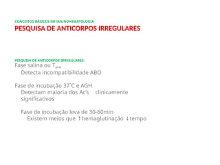 CONCEITOS BÁSICOS EM IMUNOHEMATOLOGIA
PESQUISA DE ANTICORPOS IRREGULARES
PESQUISA DE ANTICORPOS IRREGULARES:
Fase salina ou Tamb
Detecta incompatibilidade ABO
Fase de incubação 37˚C e AGH
Detectam maioria dos Ac’s clinicamente
significativos
Fase de incubação leva de 30-60min
Existem meios que ↑hemaglutinação ↓tempo
 
