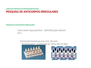CONCEITOS BÁSICOS EM IMUNOHEMATOLOGIA
PESQUISA DE ANTICORPOS IRREGULARES
PESQUISA DE ANTICORPOS IRREGULARES:
Caso teste seja positivo 
identificação desses
Ac’s
Painel de hemácias (no mín. 8) com
fenotipagem conhecida p/ cerca de 23 Ag’s
conhecidos
 