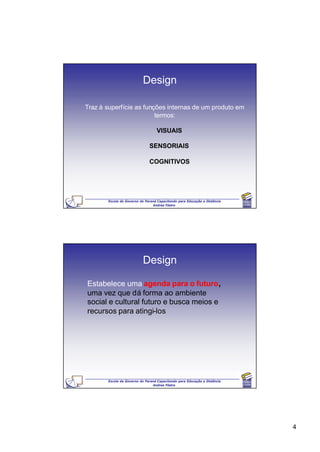 Design

Traz à superfície as funções internas de um produto em
                         termos:

                                  VISUAIS

                              SENSORIAIS

                              COGNITIVOS




       Escola de Governo do Paraná Capacitando para Educação a Distância
                                Andrea Filatro




                           Design

Estabelece uma agenda para o futuro,
uma vez que dá forma ao ambiente
social e cultural futuro e busca meios e
recursos para atingi-los




       Escola de Governo do Paraná Capacitando para Educação a Distância
                                Andrea Filatro




                                                                           4
 