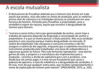 • O Mutualismo de Proudhon defende que o homem tem direito em tudo 
aquilo que produz, mas não sobre os meios de produção, pois as matérias-
primas vêm da natureza e as instalações técnicas se constituem em uma 
herança do homem. Portanto para Proudhon a propriedade, seria a 
verdadeira origem da riqueza, aquilo que constitui a desigualdade de 
homem para homem:
•  
• “outrora o servo tinha a terra por generosidade do senhor, assim hoje o 
trabalho do operário depende da disposição e necessidade do senhor e 
proprietário: é o que se chama possuir a título precário. Mas essa condição 
precária é uma injustiça porque implica desigualdade no mercado. O 
salário do trabalhador não ultrapassa o consumo corrente e não lhe 
assegura o salário do dia seguinte, enquanto que o capitalista encontra no 
instrumento produzido pelo trabalhador uma base de independência e 
segurança quanto ao futuro. Pois este fermento reprodutivo - esse eterno 
germe da vida, o preparo e a manufatura dos implementos para a 
produção - constitui a dívida do capitalista para com o produtor, uma 
dívida que ele jamais paga; e é essa recusa fraudulenta que causa a 
pobreza do operário, o luxo da indolência e a desigualdade de condições. E 
foi isso, mais do que qualquer outra coisa, que recebeu apropriadamente o 
nome de exploração do homem pelo homem” (PROUDHON, 1975, p. 102).
A escola mutualista
 