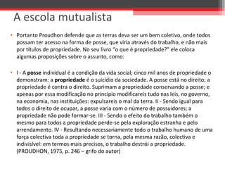 • Portanto Proudhon defende que as terras deva ser um bem coletivo, onde todos 
possam ter acesso na forma de posse, que viria através do trabalho, e não mais 
por títulos de propriedade. No seu livro “o que é propriedade?” ele coloca 
algumas proposições sobre o assunto, como: 
• I - A posse individual é a condição da vida social; cinco mil anos de propriedade o 
demonstram: a propriedade é o suicídio da sociedade. A posse está no direito; a 
propriedade é contra o direito. Suprimam a propriedade conservando a posse; e 
apenas por essa modificação no principio modificareis tudo nas leis, no governo, 
na economia, nas instituições: expulsareis o mal da terra. II - Sendo igual para 
todos o direito de ocupar, a posse varia com o número de possuidores; a 
propriedade não pode formar-se. III - Sendo o efeito do trabalho também o 
mesmo para todos a propriedade perde-se pela exploração estranha e pelo 
arrendamento. IV - Resultando necessariamente todo o trabalho humano de uma 
força colectiva toda a propriedade se torna, pela mesma razão, colectiva e 
indivislvel: em termos mais precisos, o trabalho destrói a propriedade. 
(PROUDHON, 1975, p. 246 – grifo do autor)
A escola mutualista
 