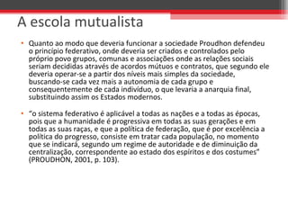 • Quanto ao modo que deveria funcionar a sociedade Proudhon defendeu 
o princípio federativo, onde deveria ser criados e controlados pelo 
próprio povo grupos, comunas e associações onde as relações sociais 
seriam decididas através de acordos mútuos e contratos, que segundo ele 
deveria operar-se a partir dos níveis mais simples da sociedade, 
buscando-se cada vez mais a autonomia de cada grupo e 
consequentemente de cada indivíduo, o que levaria a anarquia final, 
substituindo assim os Estados modernos.
• “o sistema federativo é aplicável a todas as nações e a todas as épocas, 
pois que a humanidade é progressiva em todas as suas gerações e em 
todas as suas raças, e que a política de federação, que é por excelência a 
política do progresso, consiste em tratar cada população, no momento 
que se indicará, segundo um regime de autoridade e de diminuição da 
centralização, correspondente ao estado dos espíritos e dos costumes” 
(PROUDHON, 2001, p. 103).
A escola mutualista
 