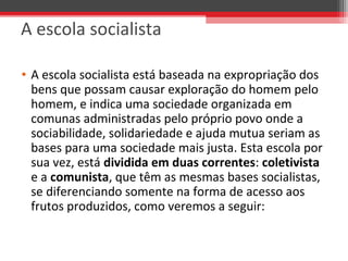 • A escola socialista está baseada na expropriação dos 
bens que possam causar exploração do homem pelo 
homem, e indica uma sociedade organizada em 
comunas administradas pelo próprio povo onde a 
sociabilidade, solidariedade e ajuda mutua seriam as 
bases para uma sociedade mais justa. Esta escola por 
sua vez, está dividida em duas correntes: coletivista 
e a comunista, que têm as mesmas bases socialistas, 
se diferenciando somente na forma de acesso aos 
frutos produzidos, como veremos a seguir:
A escola socialista
 