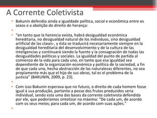 • Bakunin defendia ainda a igualdade política, social e econômica entre os 
sexos e a abolição do direito de herança:
•  
• “en tanto que la herencia exista, habrá desigualdad económica 
hereditaria, no desigualdad natural de los individuos, sino desigualdad 
artificial de las clases-, y ésta se traducirá necesariamente siempre en la 
desigualdad hereditaria del desenvolvimiento y de la cultura de las 
inteligencias y continuará siendo la fuente y la consagración de todas las 
desigualdades políticas y sociales. La igualdad del punto de partida al 
comienzo de la vida para cada uno, en tanto que esa igualdad sea 
dependiente de la organización económica y política de la sociedad, a fin 
de que cada uno, hecha abstracción de las naturalezas diferentes, no sea 
propiamente más que el hijo de sus obras, tal es el problema de la 
justicia” (BAKUNIN, 2009, p. 23).
•  
• Com isso Bakunin esperava que no futuro, o direito de cada homem fosse 
igual à sua produção, portanto a posse dos frutos produzidos seria 
individual, sendo esta uma das bases da corrente coletivista defendida 
por ele, que poderíamos sintetizar na máxima: “De cada um, de acordo 
com os seus meios; para cada um, de acordo com suas ações.”
•  
A Corrente Coletivista
 