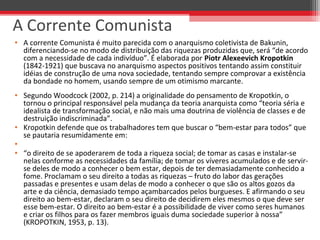 • A corrente Comunista é muito parecida com o anarquismo coletivista de Bakunin, 
diferenciando-se no modo de distribuição das riquezas produzidas que, será “de acordo 
com a necessidade de cada indivíduo”. É elaborada por Piotr Alexeevich Kropotkin 
(1842-1921) que buscava no anarquismo aspectos positivos tentando assim constituir 
idéias de construção de uma nova sociedade, tentando sempre comprovar a existência 
da bondade no homem, usando sempre de um otimismo marcante. 
• Segundo Woodcock (2002, p. 214) a originalidade do pensamento de Kropotkin, o 
tornou o principal responsável pela mudança da teoria anarquista como “teoria séria e 
idealista de transformação social, e não mais uma doutrina de violência de classes e de 
destruição indiscriminada”. 
• Kropotkin defende que os trabalhadores tem que buscar o “bem-estar para todos” que 
se pautaria resumidamente em:
•  
• “o direito de se apoderarem de toda a riqueza social; de tomar as casas e instalar-se 
nelas conforme as necessidades da família; de tomar os víveres acumulados e de servir-
se deles de modo a conhecer o bem estar, depois de ter demasiadamente conhecido a 
fome. Proclamam o seu direito a todas as riquezas – fruto do labor das gerações 
passadas e presentes e usam delas de modo a conhecer o que são os altos gozos da 
arte e da ciência, demasiado tempo açambarcados pelos burgueses. E afirmando o seu 
direito ao bem-estar, declaram o seu direito de decidirem eles mesmos o que deve ser 
esse bem-estar. O direito ao bem-estar é a possibilidade de viver como seres humanos 
e criar os filhos para os fazer membros iguais duma sociedade superior à nossa” 
(KROPOTKIN, 1953, p. 13).
A Corrente Comunista
 