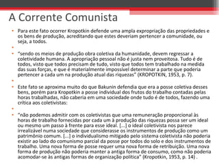 • Para este fato ocorrer Kropotkin defende uma ampla expropriação das propriedades e 
os bens de produção, acreditando que estes deveriam pertencer a comunidade, ou 
seja, a todos.
•  
• “sendo os meios de produção obra coletiva da humanidade, devem regressar a 
coletividade humana. A apropriação pessoal não é justa nem proveitosa. Tudo é de 
todos, visto que todos precisam de tudo, visto que todos tem trabalhado na medida 
das suas forças, e que é materialmente impossível determinar a parte que poderia 
pertencer a cada um na produção atual das riquezas” (KROPOTKIN, 1953, p. 7).
•  
• Este fato se aproxima muito do que Bakunin defendia que era a posse coletiva desses 
bens, porém para Kropotkin a posse individual dos frutos do trabalho contadas pelas 
horas trabalhadas, não caberia em uma sociedade onde tudo é de todos, fazendo uma 
crítica aos coletivistas:
•  
• “não podemos admitir com os coletivistas que uma remuneração proporcional às 
horas de trabalho fornecidas por cada um à produção das riquezas possa ser um ideal 
ou mesmo um passo à frente para esse ideal. [...] o ideal coletivista nos parece 
irrealizável numa sociedade que considerasse os instrumentos de produção como um 
patrimônio comum. [...] o individualismo mitigado pelo sistema coletivista não poderia 
existir ao lado do comunismo parcial da posse por todos do solo e dos instrumentos de 
trabalho. Uma nova forma de posse requer uma nova forma de retribuição. Uma nova 
forma de produção não poderia manter a antiga forma de consumo, como não poderia 
acomodar-se às antigas formas de organização política” (Kropotkin, 1953, p. 14) .
A Corrente Comunista
 