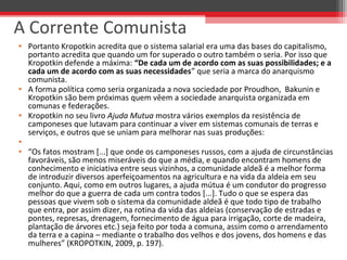 • Portanto Kropotkin acredita que o sistema salarial era uma das bases do capitalismo,
portanto acredita que quando um for superado o outro também o seria. Por isso que
Kropotkin defende a máxima: “De cada um de acordo com as suas possibilidades; e a
cada um de acordo com as suas necessidades” que seria a marca do anarquismo
comunista.
• A forma política como seria organizada a nova sociedade por Proudhon, Bakunin e
Kropotkin são bem próximas quem vêem a sociedade anarquista organizada em
comunas e federações.
• Kropotkin no seu livro Ajuda Mutua mostra vários exemplos da resistência de
camponeses que lutavam para continuar a viver em sistemas comunais de terras e
serviços, e outros que se uniam para melhorar nas suas produções:
•
• “Os fatos mostram [...] que onde os camponeses russos, com a ajuda de circunstâncias
favoráveis, são menos miseráveis do que a média, e quando encontram homens de
conhecimento e iniciativa entre seus vizinhos, a comunidade aldeã é a melhor forma
de introduzir diversos aperfeiçoamentos na agricultura e na vida da aldeia em seu
conjunto. Aqui, como em outros lugares, a ajuda mútua é um condutor do progresso
melhor do que a guerra de cada um contra todos [...]. Tudo o que se espera das
pessoas que vivem sob o sistema da comunidade aldeã é que todo tipo de trabalho
que entra, por assim dizer, na rotina da vida das aldeias (conservação de estradas e
pontes, represas, drenagem, fornecimento de água para irrigação, corte de madeira,
plantação de árvores etc.) seja feito por toda a comuna, assim como o arrendamento
da terra e a capina – mediante o trabalho dos velhos e dos jovens, dos homens e das
mulheres” (KROPOTKIN, 2009, p. 197).
A Corrente Comunista
 