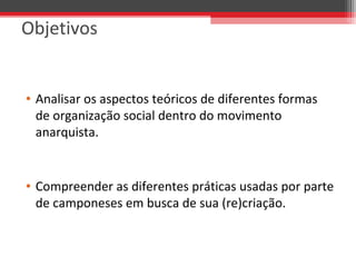 Objetivos
• Analisar os aspectos teóricos de diferentes formas 
de organização social dentro do movimento 
anarquista. 
• Compreender as diferentes práticas usadas por parte 
de camponeses em busca de sua (re)criação. 
 