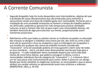 • Segundo Kropotkin hoje há muito desperdício com intermediários, objetos de luxo
e produção de coisas desnecessárias que são produzidas para aumentar o
consumismo sendo uma força de trabalho gasta sem necessidade. Portanto com a
instalação de uma sociedade anarquista os homens o tempo de trabalho poderia
ser diminuído, podendo as pessoas ter mais tempo para praticar atividades
culturais, já que o homem não vive só para suprir suas necessidades básicas, ele
também necessita de algo para exercitar sua mente, proporcionando assim
momentos prazerosos:
•
• Admitamos enfim que todos os adultos menos as mulheres ocupadas na educação
das crianças se obrigam a trabalhar cinco horas por dia, dos vinte ou vinte e dois
anos até os quarenta e cinco ou cinqüenta e que se empregam em ocupações à
sua escolha em qualquer dos ramos do trabalho humano considerado
“necessário”. Uma tal sociedade poderia em troca garantir o bem-estar de todos
os seus membros, - isto é, um bem-estar diversamente real do que hoje goza a
burguesia. – E cada trabalhador dessa sociedade disporia por outro lado pelo
menos de cinco horas diárias, que poderia consagrar à ciência, à arte e
necessidades individuais fora da categoria do “necessário” [...]. o homem não é
um ser que possa viver exclusivamente para comer, beber e procurar um abrigo.
Desde que tenha satisfeito as exigências materiais, as necessidades a que se possa
atribuir um caráter artístico se apresentarão tanto mais artísticas e ardentes.
(KROPOTKIN, 1953, p. 43-44)
A Corrente Comunista
 