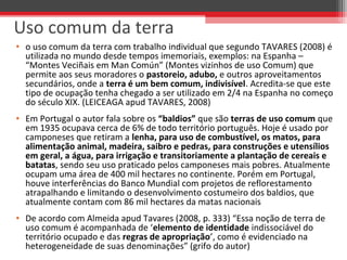 • o uso comum da terra com trabalho individual que segundo TAVARES (2008) é
utilizada no mundo desde tempos imemoriais, exemplos: na Espanha –
“Montes Veciñais em Man Común” (Montes vizinhos de uso Comum) que
permite aos seus moradores o pastoreio, adubo, e outros aproveitamentos
secundários, onde a terra é um bem comum, indivisível. Acredita-se que este
tipo de ocupação tenha chegado a ser utilizado em 2/4 na Espanha no começo
do século XIX. (LEICEAGA apud TAVARES, 2008)
• Em Portugal o autor fala sobre os “baldios” que são terras de uso comum que
em 1935 ocupava cerca de 6% de todo território português. Hoje é usado por
camponeses que retiram a lenha, para uso de combustível, os matos, para
alimentação animal, madeira, saibro e pedras, para construções e utensílios
em geral, a água, para irrigação e transitoriamente a plantação de cereais e
batatas, sendo seu uso praticado pelos camponeses mais pobres. Atualmente
ocupam uma área de 400 mil hectares no continente. Porém em Portugal,
houve interferências do Banco Mundial com projetos de reflorestamento
atrapalhando e limitando o desenvolvimento costumeiro dos baldios, que
atualmente contam com 86 mil hectares da matas nacionais
• De acordo com Almeida apud Tavares (2008, p. 333) “Essa noção de terra de
uso comum é acompanhada de ‘elemento de identidade indissociável do
território ocupado e das regras de apropriação’, como é evidenciado na
heterogeneidade de suas denominações” (grifo do autor)
Uso comum da terra
 