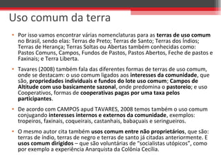 • Por isso vamos encontrar várias nomenclaturas para as terras de uso comum
no Brasil, sendo elas: Terras de Preto; Terras de Santo; Terras dos Índios;
Terras de Herança; Terras Soltas ou Abertas também conhecidas como:
Pastos Comuns, Campos, Fundos de Pastos, Pastos Abertos, Feche de pastos e
Faxinais; e Terra Liberta.
• Tavares (2008) também fala das diferentes formas de terras de uso comum,
onde se destacam: o uso comum ligados aos interesses da comunidade, que
são, propriedades individuais e fundos do lote uso comum; Campos de
Altitude com uso basicamente sazonal, onde predomina o pastoreio; e uso
Cooperativos, formas de cooperativas pagas por uma taxa pelos
participantes.
• De acordo com CAMPOS apud TAVARES, 2008 temos também o uso comum
conjugando interesses internos e externos da comunidade, exemplos:
tropeiros, faxinais, coqueirais, castanhais, babaçuais e seringueiros.
• O mesmo autor cita também usos comum entre não proprietários, que são:
terras de índio, terras de negro e terras de santo já citadas anteriormente. E
usos comum dirigidos – que são voluntárias de “socialistas utópicos”, como
por exemplo a experiência Anarquista da Colônia Cecília.
Uso comum da terra
 