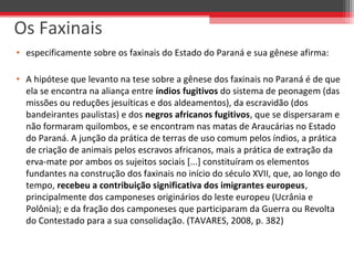 • especificamente sobre os faxinais do Estado do Paraná e sua gênese afirma:
• A hipótese que levanto na tese sobre a gênese dos faxinais no Paraná é de que
ela se encontra na aliança entre índios fugitivos do sistema de peonagem (das
missões ou reduções jesuíticas e dos aldeamentos), da escravidão (dos
bandeirantes paulistas) e dos negros africanos fugitivos, que se dispersaram e
não formaram quilombos, e se encontram nas matas de Araucárias no Estado
do Paraná. A junção da prática de terras de uso comum pelos índios, a prática
de criação de animais pelos escravos africanos, mais a prática de extração da
erva-mate por ambos os sujeitos sociais [...] constituíram os elementos
fundantes na construção dos faxinais no início do século XVII, que, ao longo do
tempo, recebeu a contribuição significativa dos imigrantes europeus,
principalmente dos camponeses originários do leste europeu (Ucrânia e
Polônia); e da fração dos camponeses que participaram da Guerra ou Revolta
do Contestado para a sua consolidação. (TAVARES, 2008, p. 382)
Os Faxinais
 