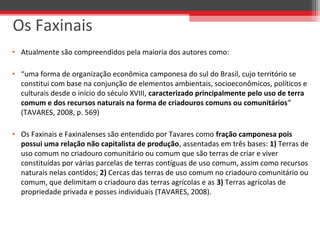 • Atualmente são compreendidos pela maioria dos autores como:
• “uma forma de organização econômica camponesa do sul do Brasil, cujo território se
constitui com base na conjunção de elementos ambientais, socioeconômicos, políticos e
culturais desde o início do século XVIII, caracterizado principalmente pelo uso de terra
comum e dos recursos naturais na forma de criadouros comuns ou comunitários”
(TAVARES, 2008, p. 569)
• Os Faxinais e Faxinalenses são entendido por Tavares como fração camponesa pois
possui uma relação não capitalista de produção, assentadas em três bases: 1) Terras de
uso comum no criadouro comunitário ou comum que são terras de criar e viver
constituídas por várias parcelas de terras contíguas de uso comum, assim como recursos
naturais nelas contidos; 2) Cercas das terras de uso comum no criadouro comunitário ou
comum, que delimitam o criadouro das terras agrícolas e as 3) Terras agrícolas de
propriedade privada e posses individuais (TAVARES, 2008).
Os Faxinais
 
