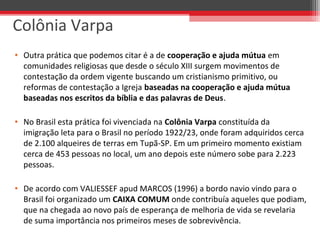 • Outra prática que podemos citar é a de cooperação e ajuda mútua em
comunidades religiosas que desde o século XIII surgem movimentos de
contestação da ordem vigente buscando um cristianismo primitivo, ou
reformas de contestação a Igreja baseadas na cooperação e ajuda mútua
baseadas nos escritos da bíblia e das palavras de Deus.
• No Brasil esta prática foi vivenciada na Colônia Varpa constituída da
imigração leta para o Brasil no período 1922/23, onde foram adquiridos cerca
de 2.100 alqueires de terras em Tupã-SP. Em um primeiro momento existiam
cerca de 453 pessoas no local, um ano depois este número sobe para 2.223
pessoas.
• De acordo com VALIESSEF apud MARCOS (1996) a bordo navio vindo para o
Brasil foi organizado um CAIXA COMUM onde contribuía aqueles que podiam,
que na chegada ao novo país de esperança de melhoria de vida se revelaria
de suma importância nos primeiros meses de sobrevivência.
Colônia Varpa
 