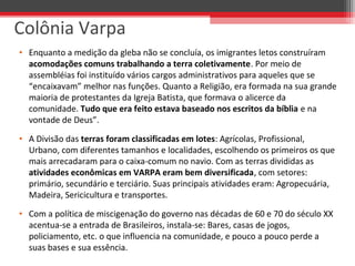 • Enquanto a medição da gleba não se concluía, os imigrantes letos construíram
acomodações comuns trabalhando a terra coletivamente. Por meio de
assembléias foi instituído vários cargos administrativos para aqueles que se
“encaixavam” melhor nas funções. Quanto a Religião, era formada na sua grande
maioria de protestantes da Igreja Batista, que formava o alicerce da
comunidade. Tudo que era feito estava baseado nos escritos da bíblia e na
vontade de Deus”.
• A Divisão das terras foram classificadas em lotes: Agrícolas, Profissional,
Urbano, com diferentes tamanhos e localidades, escolhendo os primeiros os que
mais arrecadaram para o caixa-comum no navio. Com as terras divididas as
atividades econômicas em VARPA eram bem diversificada, com setores:
primário, secundário e terciário. Suas principais atividades eram: Agropecuária,
Madeira, Sericicultura e transportes.
• Com a política de miscigenação do governo nas décadas de 60 e 70 do século XX
acentua-se a entrada de Brasileiros, instala-se: Bares, casas de jogos,
policiamento, etc. o que influencia na comunidade, e pouco a pouco perde a
suas bases e sua essência.
Colônia Varpa
 