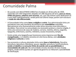 • De acordo com MULATINHO (1982) fora fundada em 20 de julho de 1929,
contando com 350 integrantes alojados em 290 alqueires de terra, para as viúvas,
órfãos de guerra, solteiros sem recursos, etc. que não tinham como dedicarem-se
a seus lotes individualmente, sendo parte da Colonia Varpa, porém com estrutura
e modo de vida diferenciado.
• A Comunidade tinha como base a religião e a etnia. Sua administração tinha um
presidente mais sete membros da diretoria com assembléias realizadas
Mensalmente e/ou Quinzenalmente onde vários assuntos eram discutidos e
decididos. Para entrar na comunidade era necessário praticar a mesma religião. E
tinha uma estrutura de casas de madeira, serraria, moinho, oficina, engenho,
tipografia, enfermaria, cozinha, refeitório, escola missionária, templo.
• Existia ainda uma tipografia que funcionara como imprensa com fins de
evangelização, e o trabalho consistia em oito horas diárias, com atividades
religiosas e culturais a noite.
• Sua economia e culturas plantadas tinha como base a Subsistência; Pecuária;
Avicultura; Apicultura; Mandioca; açucar; algodão; psicultura; hortifruticultura,
sendo o trabalho e o consumo feitos de acordo com as possibilidades e
necessidades de cada um. Na comunidade circulou durante 10 anos moeda
própria, sendo extinta qundo um agente do governo os indicaram a possibilidade
de falsificação.
Comunidade Palma
 