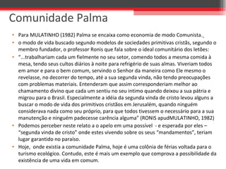 • Para MULATINHO (1982) Palma se encaixa como economia de modo Comunista.
• o modo de vida buscado segundo modelos de sociedades primitivas cristãs, segundo o
membro fundador, o professor Ronis que fala sobre o ideal comunitário dos letões:
• “...trabalhariam cada um fielmente no seu setor, comendo todos a mesma comida à
mesa, tendo seus cultos diários à noite para refrigério de suas almas. Viveriam todos
em amor e para o bem comum, servindo o Senhor da maneira como Ele mesmo o
revelasse, no decorrer do tempo, até a sua segunda vinda, não tendo preocupações
com problemas materiais. Entenderam que assim corresponderiam melhor ao
chamamento divino que cada um sentiu no seu intimo quando deixou a sua pátria e
migrou para o Brasil. Especialmente a idéia da segunda vinda de cristo levou alguns a
buscar o modo de vida dos primitivos cristãos em Jerusalém, quando ninguém
considerava nada como seu próprio, para que todos tivessem o necessário para a sua
manutenção e ninguém padecesse carência alguma” (RONIS apudMULATINHO, 1982)
• Podemos perceber neste relato a o apelo em uma possível - e esperada por eles –
“segunda vinda de cristo” onde estes vivendo sobre os seus “mandamentos”, teriam
lugar garantido no paraíso.
• Hoje, onde existia a comunidade Palma, hoje é uma colônia de férias voltada para o
turismo ecológico. Contudo, este é mais um exemplo que comprova a possibilidade da
existência de uma vida em comum.
Comunidade Palma
 