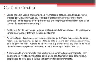 • Criada em 1889 Cecilia em Palmeira no PR, marcou o coroamento de um percurso
traçado por Giovanni ROSSI, seu idealizador escreveu sua utopia “Un comune
socialista”, onde descrevia uma propriedade em um povoado imaginário, após a sua
conversão em comunismo anarquista.
• De lá até o fim da sua vida perseguiu a realização de tal ideal, através: de apelos para
jornais anarquistas; defendia o experimentalismo
• As terras foram doadas pelo governo monárquico de D. Pedro II, pressionado pelos
fazendeiros escravocatas da época - falta de mão-de-obra com o fim da escravatura,
então o governo criou núcleos de colonização, esperando que a experiência de Rossi
falhasse e seus integrantes servissem de mão-de-obra para estas fazendas.
• A comunidade primeiramente com um barracão construído pelos integrantes com
dormitórios e refeitório, mais tarde passou-se a construir casas para as famílias, A
preparação da terra para o cultivo também era feito coletivamente.
Colônia Cecília
 
