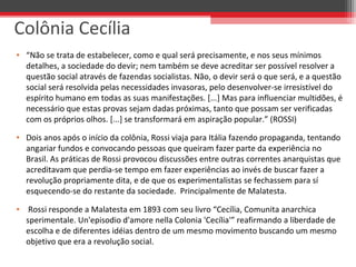 • “Não se trata de estabelecer, como e qual será precisamente, e nos seus mínimos
detalhes, a sociedade do devir; nem também se deve acreditar ser possível resolver a
questão social através de fazendas socialistas. Não, o devir será o que será, e a questão
social será resolvida pelas necessidades invasoras, pelo desenvolver-se irresistível do
espírito humano em todas as suas manifestações. [...] Mas para influenciar multidões, é
necessário que estas provas sejam dadas próximas, tanto que possam ser verificadas
com os próprios olhos. [...] se transformará em aspiração popular.” (ROSSI)
• Dois anos após o início da colônia, Rossi viaja para Itália fazendo propaganda, tentando
angariar fundos e convocando pessoas que queiram fazer parte da experiência no
Brasil. As práticas de Rossi provocou discussões entre outras correntes anarquistas que
acreditavam que perdia-se tempo em fazer experiências ao invés de buscar fazer a
revolução propriamente dita, e de que os experimentalistas se fechassem para sí
esquecendo-se do restante da sociedade. Principalmente de Malatesta.
• Rossi responde a Malatesta em 1893 com seu livro “Cecília, Comunita anarchica
sperimentale. Un'episodio d'amore nella Colonia 'Cecília'” reafirmando a liberdade de
escolha e de diferentes idéias dentro de um mesmo movimento buscando um mesmo
objetivo que era a revolução social.
Colônia Cecília
 