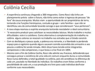 • A experiência continuou chegando a 300 integrantes. Como Rossi não tinha um
planejamento prévio sobre o futuro, não tinha como evitar o ingresso de pessoas “de
fora” da causa anarquista. Muitos viam a oportunidade de ser proprietários de terra,
tentando criar funções hierárquicas, contudo o grupo – sete famílias – que não se
identificou saiu da comunidade levando consigo o que consideravam “seus pertences”.
• A nova etapa reavivou o espírito anarquista tentando reestabeler o ideal comunitário:
• “é necessário produzir para satisfazer as necessidades básicas. Muito trabalho e muitas
dificuldades: este é o cotidiano. Como alternativa à complementação do trabalho na
colônia alguns colonos se revezam no trabalho nas estradas que o Estado constrói.
• Com os desfalques e pouca ajuda, a pobreza era reinante, e a liberdade ia perdendo
espaço para o egoísmo quando alguns sacavam comida escondida dos armazéns e aos
poucos a colônia foi sendo minada. Além disso havia tensão entre integrantes
camponeses e não camponeses, e que levou a crise final em 1894.
• Mesmo com o fim da Colônia Cecília, Rossi não admite seu fracasso, defendendo que
conseguiu provar a existência de uma vida em comum enquanto durou a comunidade.
Rossi nunca defendeu a total igualdade na colônia, pois ele acreditava na diferença de
cada um, pautada na liberdade do indivíduo. Os trabalhos eram feitos conforme a
possibilidade de cada um, e sua produção era livre para cada indivíduo desfrutar
conforme suas necessidades.
Colônia Cecília
 