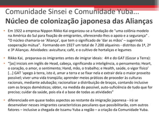 • Em 1922 a empresa Nippon Rikko Kai organizou-se a fundação de "uma colônia modelo
na América do Sul para fixação de emigrantes, oferecendo-lhes o apoio e a segurança“ .
“O núcleo chamaria-se ‘Aliança’, que tem o significado de ‘dar as mãos’ – sugerindo
cooperação mútua”. Formando em 1927 um total de 7.200 alqueires - distritos da 1ª, 2ª
e 3ª Alianças. Atividades: avicultura; café, e o cultivo de hortaliças e legumes
• Rikko Kai, preparava os imigrantes antes de imigrar ideais: 4H e do GAT (Gozar a Terra):
• “[as] iniciais em inglês de Head, cabeça, significando a inteligência, o pensamento; Heart,
o coração, o amor, o sentimento; Hand, mão, o trabalho; e Health, saúde, o vigor físico’
[...] GAT ‘apego à terra, isto é, amar a terra e se fixar nela e extrair dela o maior proveito
possível; viver uma vida tranqüila; aprender meios práticos de proceder às culturas
racionais, mediante adubação; racionalizar a distribuição de braços, contando inclusive
com os braços domésticos; obter, na medida do possível, auto-suficiência de tudo que for
preciso; cuidar da saúde, pois ela é a base de todas as atividades”
• diferenciado em quase todos aspectos ao restante da imigração japonesa - irá se
desenvolver nesses imigrantes características peculiares que possibilitarão, com outros
fatores – inclusive a chegada de Issamu Yuba a região – a criação da Comunidade Yuba.
Comunidade Sinsei e Comunidade Yuba...
Núcleo de colonização japonesa das Alianças
 