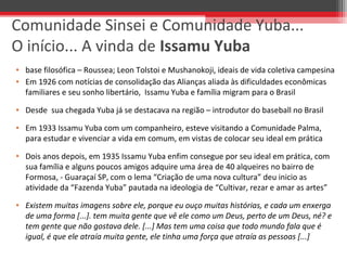 Comunidade Sinsei e Comunidade Yuba...
O início... A vinda de Issamu Yuba
• base filosófica – Roussea; Leon Tolstoi e Mushanokoji, ideais de vida coletiva campesina
• Em 1926 com notícias de consolidação das Alianças aliada às dificuldades econômicas
familiares e seu sonho libertário, Issamu Yuba e família migram para o Brasil
• Desde sua chegada Yuba já se destacava na região – introdutor do baseball no Brasil
• Em 1933 Issamu Yuba com um companheiro, esteve visitando a Comunidade Palma,
para estudar e vivenciar a vida em comum, em vistas de colocar seu ideal em prática
• Dois anos depois, em 1935 Issamu Yuba enfim consegue por seu ideal em prática, com
sua família e alguns poucos amigos adquire uma área de 40 alqueires no bairro de
Formosa, - Guaraçaí SP, com o lema “Criação de uma nova cultura” deu inicio as
atividade da “Fazenda Yuba” pautada na ideologia de “Cultivar, rezar e amar as artes”
• Existem muitas imagens sobre ele, porque eu ouço muitas histórias, e cada um enxerga
de uma forma [...]. tem muita gente que vê ele como um Deus, perto de um Deus, né? e
tem gente que não gostava dele. [...] Mas tem uma coisa que todo mundo fala que é
igual, é que ele atraía muita gente, ele tinha uma força que atraía as pessoas [...]
 