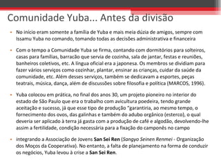 • No início eram somente a família de Yuba e mais meia dúzia de amigos, sempre com
Issamu Yuba no comando, tomando todas as decisões administrativa e financeira
• Com o tempo a Comunidade Yuba se firma, contando com dormitórios para solteiros,
casas para famílias, barracão que servia de cozinha, sala de jantar, festas e reuniões,
banheiros coletivos, etc. A língua oficial era a japonesa. Os membros se dividiam para
fazer vários serviços como cozinhar, plantar, ensinar as crianças, cuidar da saúde da
comunidade, etc. Além desses serviços, também se dedicavam a esportes, peças
teatrais, música, dança, além de discussões sobre filosofia e política (MARCOS, 1996).
• Yuba colocou em prática, no final dos anos 30, um projeto pioneiro no interior do
estado de São Paulo que era o trabalho com avicultura poedeira, tendo grande
aceitação e sucesso, já que esse tipo de produção “garantiria, ao mesmo tempo, o
fornecimento dos ovos, das galinhas e também do adubo orgânico (esterco), o qual
deveria ser aplicado à terra já gasta com a produção de café e algodão, devolvendo-lhe
assim a fertilidade, condição necessária para a fixação do camponês no campo
• integrando a Associação de Jovens San Sei Ren (Sangyo Seinen Renmei - Organização
dos Moços da Cooperativa). No entanto, a falta de planejamento na forma de conduzir
os negócios, Yuba levou à crise a San Sei Ren.
Comunidade Yuba... Antes da divisão
 