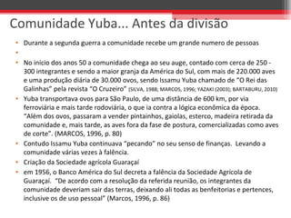 • Durante a segunda guerra a comunidade recebe um grande numero de pessoas
•
• No início dos anos 50 a comunidade chega ao seu auge, contado com cerca de 250 -
300 integrantes e sendo a maior granja da América do Sul, com mais de 220.000 aves
e uma produção diária de 30.000 ovos, sendo Issamu Yuba chamado de “O Rei das
Galinhas” pela revista “O Cruzeiro” (SILVA, 1988; MARCOS, 1996; YAZAKI (2003); BARTABURU, 2010)
• Yuba transportava ovos para São Paulo, de uma distância de 600 km, por via
ferroviária e mais tarde rodoviária, o que ia contra a lógica econômica da época.
“Além dos ovos, passaram a vender pintainhos, gaiolas, esterco, madeira retirada da
comunidade e, mais tarde, as aves fora da fase de postura, comercializadas como aves
de corte”. (MARCOS, 1996, p. 80)
• Contudo Issamu Yuba continuava “pecando” no seu senso de finanças. Levando a
comunidade várias vezes à falência.
• Criação da Sociedade agrícola Guaraçaí
• em 1956, o Banco América do Sul decreta a falência da Sociedade Agrícola de
Guaraçaí. “De acordo com a resolução da referida reunião, os integrantes da
comunidade deveriam sair das terras, deixando ali todas as benfeitorias e pertences,
inclusive os de uso pessoal” (Marcos, 1996, p. 86)
Comunidade Yuba... Antes da divisão
 