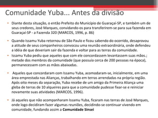 • Diante desta situação, o então Prefeito do Município de Guaraçaí-SP, e também um de
seus credores, José Marques, convidando-os para transferirem-se para sua fazenda em
Guaraçaí-SP - a Fazenda 320 (MARCOS, 1996, p. 86)
• Quando Issamu Yuba retornou de São Paulo e ficou sabendo do ocorrido, desaprovou
a atitude de seus companheiros convocou uma reunião extraordinária, onde defendeu
a idéia de que deveriam sair da fazenda e voltar para as terras da comunidade.
• Issamu Yuba pediu que aqueles que com ele concordassem levantassem suas mãos.;
metade dos membros da comunidade (que possuía cerca de 200 pessoas na época),
permanecessem com as mãos abaixadas.
• Aqueles que concordaram com Issamu Yuba, acomodaram-se, inicialmente, em uma
área emprestada nas Alianças, trabalhando em terras arrendadas na própria região.
Após oito meses da separação, Yuba recebe de um amigo da Primeira Aliança uma
gleba de terras de 10 alqueires para que a comunidade pudesse fixar-se e reiniciar
novamente suas atividades (MARCOS, 1996).
• Já aqueles que não acompanharam Issamu Yuba, ficaram nas terras de José Marques,
onde logo decidiram fazer algumas reuniões, decidindo-se continuar vivendo em
comunidade, fundando assim a Comunidade Sinsei
Comunidade Yuba... Antes da divisão
 