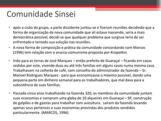 • após a cisão do grupo, a parte dissidente juntou-se e fizeram reuniões decidindo que a
forma de organização da nova comunidade que ali estava nascendo, seria a mais
democrática possível, decidi-se que qualquer problema que surgisse teria de ser
enfrentado e tentado sua solução nas reuniões.
• A nova forma de composição e prática da comunidade concordando com Marcos
(1996) tem relação com o anarco-comunismo proposto por Kropotkin.
• Indo para as terras de José Marques – então prefeito de Guaraçaí – ficando em casas
cedidas por este, vivendo duas ou até três famílias em alguns casos numa mesma casa.
Trabalhavam na colheita de café, com conselho do administrador da fazenda – Sr.
Manoel Rodrigues Marques - para que economizasse o máximo possível, dando uma
pequena parte em dinheiro semanal para os trabalhadores, que mal dava para a
subsistência de suas famílias.
• Passado cinco anos trabalhando na fazenda 320, os membros da comunidade juntam
suas economias e compram uma gleba de 10 alqueires em Guaraçaí – SP, construção
de galpões e de gaiolas para trabalhar com avicultura. saíram da fazenda levando
apenas seus pertences e suas economias provindas dos produtos vendidos
particularmente. (MARCOS, 1996)
Comunidade Sinsei
 