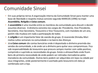 • Em suas próprias terras A organização interna da Comunidade Sinsei para manter uma
base de liberdade e respeito mútuo consiste segundo MARCOS (1996) no tripé:
Assembléia, Religião e Caixa comum.
• A assembléia é uma reunião entre os membros da comunidade para discutir e decidir
assuntos diversos: A diretoria consistia nos cargos de: Presidente, Vice-Presidente,
Secretário, Vice-Secretário, Tesoureiro e Vice-Tesoureiro, com mandato de um ano,
porém não mudava em nada a participação de todos
• A religião é um importante fator de coesão do grupo. O reverendo Shinobu Mori
realiza cultos semanais na comunidade e no bairro das Alianças
• Já o Caixa comum são contas bancárias onde é depositado o dinheiro provindo das
vendas da comunidade, e de onde sai o dinheiro para quitar seus compromissos. Fica
sob responsabilidade do tesoureiro que procura sempre manter com saldo positivo,
cumprindo e suprindo as necessidades do grupo. Existe o almoxarifado onde ficam
bens de primeira necessidade de onde podem ser retiradas mercadorias pelos
moradores da comunidade. Outros bens podem ser adquiridos em lojas na cidade por
seus integrantes, onde posteriormente é acertado pelo tesoureiro em data já
combinada com a loja.
Comunidade Sinsei
 