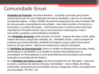 • Atividades de Produção: Avicultura Poedeira - escolhida a principal, por já terem
conhecimento, por ter uma integração com outras atividades, e por ter um mercado
considerado seguro; A Roça também de extrema importância de onde é retirada 70%
de recursos para a reprodução da comunidade – nela estão inseridos a fruticultura, a
horticultura, e a cultura de cereais; A Sericicultura que é a terceira cultura de maior
importância; A Pecuária Leiteira para o auto-consumo; A Suinocultura onde é
consumido o produto e comercializado o excedente.
• Nas Atividades de Serviço estão inseridas: A cozinha – preparo de shoyu, missô, sabão,
limpeza de louças, preparo das refeições, etc. Atividades Gerais – apoio e preparo de
produtos para comercialização, atividades de limpeza, roupas, salão e faxina geral,
costuras; Serviços Gerais – reparos em maquinários e demais instalações
• As Atividades de Comercialização, temos as Vendas no Atacado para mercados, hotéis,
distribuidoras e ao CEAGESP. Já as Vendas no Varejo é feita diretamente na
comunidade, em feiras públicas e numa quitanda/mercearia da própria comunidade
localizada no município de Ilha Solteira.
• Já as Atividades de Cultura e Lazer consiste principalmente em: Educação – aulas para
os jovens, assinatura de Jornais e Revistas; Festividades – como o Natal, Ano Novo,
Casamentos, Aniversários da comunidade e de seus integrantes, Filmes, recreações fora
da comunidade, “Pic Nics”, etc.
Comunidade Sinsei
 