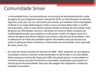 • a comunidade Sinsei, vem passando por um processo de desmembramento e saída
de alguns de seus integrantes desde a década de 1970, se intensificando nas décadas
seguintes, estes por sua vez, saem tanto pra estudar, pra trabalhar como empregados
no Brasil ou no Japão (dekasseguis), sendo a causa principal desta saída, o conflito
entre gerações, onde os mais velhos receosos desde os tempos da comunidade Yuba,
de passar por dificuldades, barram e não levam em conta as idéias e projetos de
modificação/inovação, que propõem os mais jovens. Porém em alguns casos há o
retorno de alguns que foram trabalhar e/ou tentar a vida fora da comunidade e não
se adequaram ao modo da sociedade vigente. Há também casos de pessoas que
saíram e obtiveram êxito econômico e material fora da comunidade, como aquisição
de casas, carros, etc.
• Em visita de campo ocorrida em Outubro de 2009 - 2010, podemos ver que algumas
instalações e culturas estavam sendo desativadas ou diminuídas a sua intensidade,
dado o pequeno numero de integrantes (18) e de poucos jovens. A comunidade no
momento estava com dois funcionários contratados, assalariados, para ajudar em
serviços gerais da comunidade, fatos que não apagam dos integrantes a utopia da
produção comunitária.
Comunidade Sinsei
 