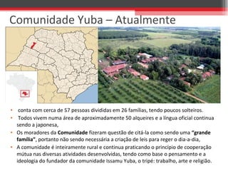 • conta com cerca de 57 pessoas divididas em 26 famílias, tendo poucos solteiros.
• Todos vivem numa área de aproximadamente 50 alqueires e a língua oficial continua
sendo a japonesa,
• Os moradores da Comunidade fizeram questão de citá-la como sendo uma “grande
família”, portanto não sendo necessária a criação de leis para reger o dia-a-dia,
• A comunidade é inteiramente rural e continua praticando o princípio de cooperação
mútua nas diversas atividades desenvolvidas, tendo como base o pensamento e a
ideologia do fundador da comunidade Issamu Yuba, o tripé: trabalho, arte e religião.
Comunidade Yuba – Atualmente
 