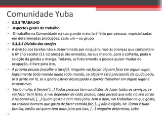 • 3.3.3 TRABALHO
• Aspectos gerais do trabalho
• O trabalho na Comunidade na sua grande maioria é feito por pessoas especializadas
em determinadas produções, cada um – ou grupo
• 3.3.3.5 Divisão das tarefas
• A divisão das tarefas não é determinada por ninguém, mas as crianças que completam
o 6º ano escolar (11-12 anos) já são enviadas, na sua maioria, para a colheita, poda e
seleção da goiaba e manga. Todavia, se futuramente a pessoa quiser mudar de
ocupação, é livre para isto,
• A própria pessoa [escolhe a tarefa], ninguém vai forçar alguém ficar em algum lugar,
logicamente todo mundo ajuda todo mundo, se alguém está precisando de ajuda pede,
ai a gente vai lá, se a gente estiver desocupado e querer trabalhar em algum lugar é
responsável.
• Varia muito, é flexível [...] Todas pessoas tem condições de fazer todos os serviços, se
vai fazer bem feito, ai vai depender de cada pessoa, cada pessoa que está no seu cargo
é responsável, [...] Quem gosta e tem mais jeito, tem o dom, vai trabalhar no que gosta,
na cozinha homem que gosta de fazer comida faz, [...] não é rígido, né. Como é tudo
família, então vai quem tem mais jeito pra isso, [...] ninguém determina, sabe.
•
Comunidade Yuba
 
