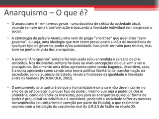 Anarquismo – O que é?
• O anarquismo é - em termos gerais - uma doutrina de crítica da sociedade atual, 
visando sempre uma transformação e buscando a liberdade individual sem desprezar o 
social. 
• A etimologia da palavra Anarquismo vem do grego “anarchos” que quer dizer “sem 
governo”, ou seja, uma ideologia que tem como pressuposto a idéia de inexistência de 
qualquer tipo de governo, poder e/ou autoridade. Isso pode ser ruim para muitos, mas 
bom no ponto de vista dos anarquistas.
• A palavra “Anarquismo” sempre foi mal usada e/ou entendida e cercada de pré-
conceitos. Nos dicionários sempre há duas ou mais concepções do que vem a ser o 
anarquismo. Geralmente uma delas apresenta como sendo bagunça, desordem, caos. 
E a outra apresenta como sendo uma teoria política libertária de transformação da 
sociedade, com a ausência de Estado, tendo a finalidade da igualdade e liberdade 
entre os homens (WOODCOCK, 2002).
• O pensamento anarquista é de que a humanidade é uma só e não deve incorrer no 
erro de se estabelecer qualquer tipo de poder, mesmo que seja o poder da classe 
proletária, como defendia os marxistas, pois para os anarquistas qualquer forma de 
poder é prejudicial ao indivíduo e à sociedade, podendo a sociedade sofrer as mesmas 
conseqüências (autoritarismo e coerção por parte do Estado), o que realmente 
ocorreu com a instalação do socialismo real da U.R.S.S de Stálin no século XX. 
 