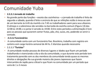 • 3.3.3.1 Jornada de trabalho
• Na grande parte das funções – exceto das cozinheiras – a jornada de trabalho é feita de
segunda a sábado, quando é feito o anúncio de que as refeições estão à mesa ao som
de um berrante às 6:45 da manhã e às 7:45 os trabalhadores saem para seus afazeres.
O almoço e a sobremesa são servidos na barracão da cozinha comum (Figura 13) das
12:00 às 14:00, e o jantar é servido às 19:00. Entre estes períodos a alimentação é livre
para as pessoas que quiserem comer frutas, pão, chá, sucos, etc, podendo se servir à
vontade.
• 3.3.3.2 Funcionários
• A comunidade conta com um funcionário fixo. Brasileiro, trabalha com registro em
carteira com carga horária semanal de 44 hs. E diaristas quando necessário
• 3.3.3.3 “Turistas”
• A comunidade recebe pessoas de diversos lugares e idades que ficam um período
trabalhando e vivenciando o dia-a-dia da comunidade, e que durante este período tem
tratamento parecido com os dos membros da comunidade tendo quase os mesmos
direitos e obrigações Na sua grande maioria são jovens Japoneses que fazem
intercambio do Japão para o Brasil e que ficam na comunidade por um período que
varia de 1 a 3 meses
Comunidade Yuba
 