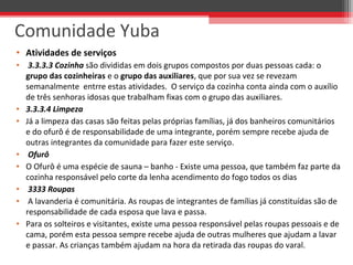 • Atividades de serviços
• 3.3.3.3 Cozinha são divididas em dois grupos compostos por duas pessoas cada: o
grupo das cozinheiras e o grupo das auxiliares, que por sua vez se revezam
semanalmente entrre estas atividades. O serviço da cozinha conta ainda com o auxílio
de três senhoras idosas que trabalham fixas com o grupo das auxiliares.
• 3.3.3.4 Limpeza
• Já a limpeza das casas são feitas pelas próprias famílias, já dos banheiros comunitários
e do ofurô é de responsabilidade de uma integrante, porém sempre recebe ajuda de
outras integrantes da comunidade para fazer este serviço.
• Ofurô
• O Ofurô é uma espécie de sauna – banho - Existe uma pessoa, que também faz parte da
cozinha responsável pelo corte da lenha acendimento do fogo todos os dias
• 3333 Roupas
• A lavanderia é comunitária. As roupas de integrantes de famílias já constituídas são de
responsabilidade de cada esposa que lava e passa.
• Para os solteiros e visitantes, existe uma pessoa responsável pelas roupas pessoais e de
cama, porém esta pessoa sempre recebe ajuda de outras mulheres que ajudam a lavar
e passar. As crianças também ajudam na hora da retirada das roupas do varal.
Comunidade Yuba
 